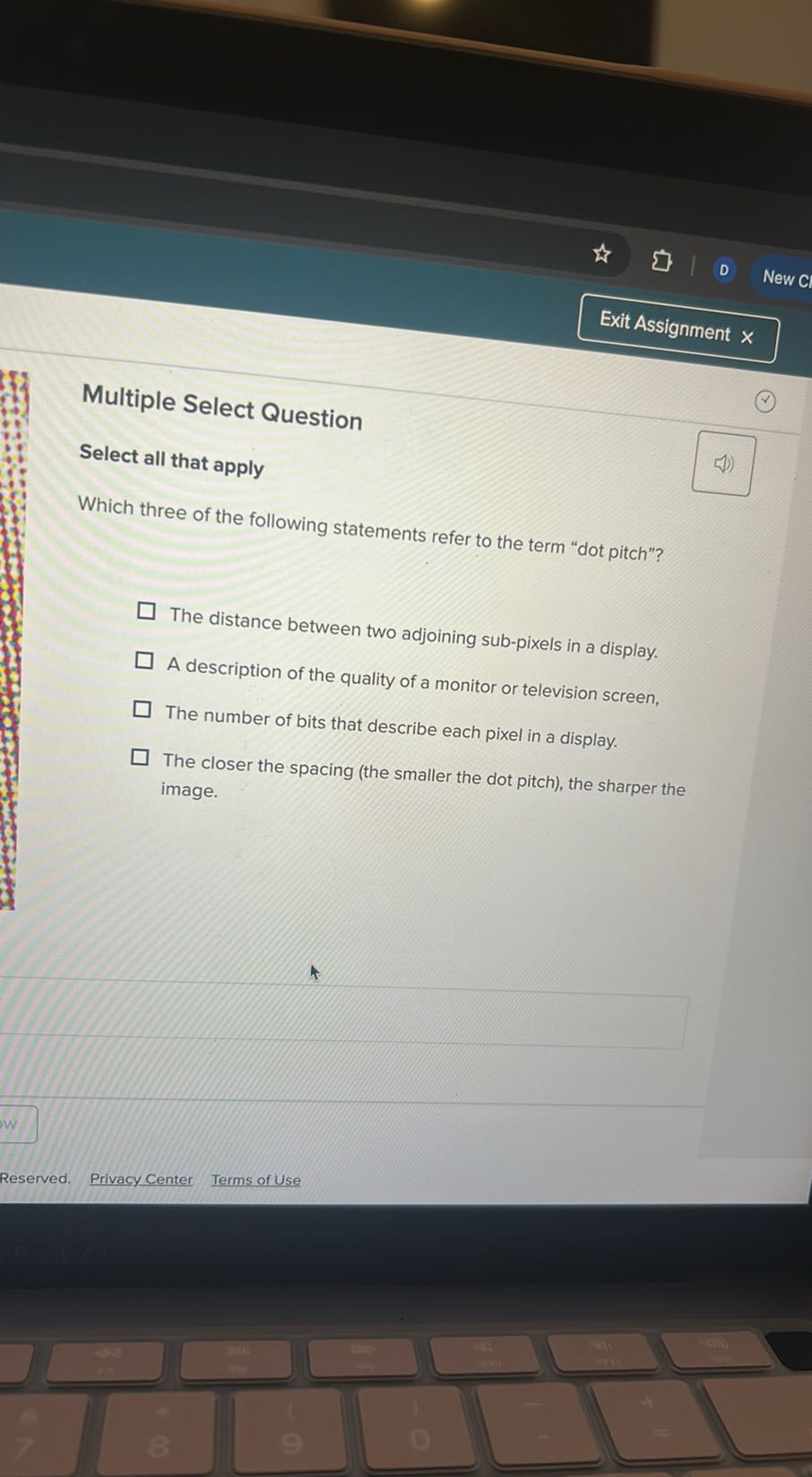 Exit Assignment

Multiple Select Question
Select all that apply

Which three of the following statements refer to the term "dot pitch"?
The distance between two adjoining sub-pixels in a display.
A description of the quality of a monitor or television screen,
The number of bits that describe each pixel in a display.
The closer the spacing (the smaller the dot pitch), the sharper the image.
Reserved.
Privacy Center
Terms of Use