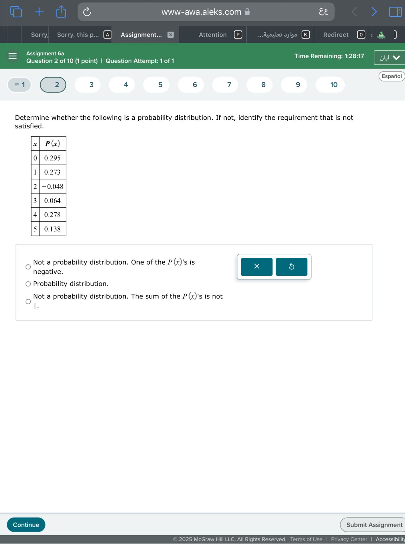Sorry,
Sorry, this p...
A
Assignment...
Attention
????? ???????
Redirect
Assignment 6a
Question 2 of 10 (1 point) | Question Attempt: 1 of 1
Time Remaining: 1:28:17
Español
≡ 1
2
3
4
5
6
7
8
9
10

Determine whether the following is a probability distribution. If not, identify the requirement that is not satisfied.

x     P(x) 

0     0.295 

1     0.273 

2     -0.048 

3     0.064 

4     0.278 

5     0.138 



Not a probability distribution. One of the P(x) 's is negative.
Probability distribution.

Not a probability distribution. The sum of the P(x) 's is not 1.
Continue
Submit Assignment
© 2025 McGraw Hill LLC. All Rights Reserved. Terms of Use | Privacy Center | Accessibility