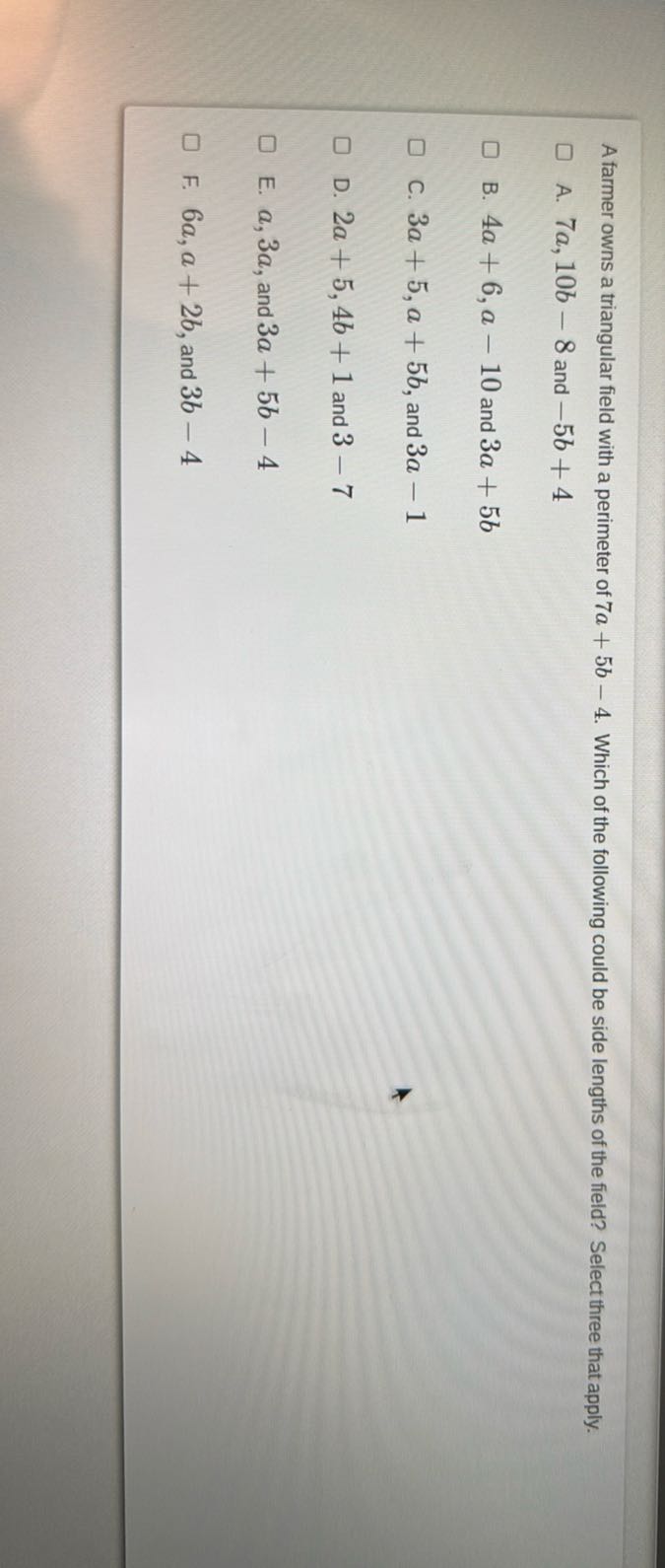 A farmer owns a triangular field with a perimeter of 7 a+5 b-4. Which of the following could be side lengths of the field? Select three that apply.
A. 7 a, 10 b-8 and -5 b+4
B. 4 a+6, a-10 and 3 a+5 b
C. 3 a+5, a+5 b, and 3 a-1
D. 2 a+5,4 b+1 and 3-7
E. a, 3 a, and 3 a+5 b-4
F. 6 a, a+2 b, and 3 b-4