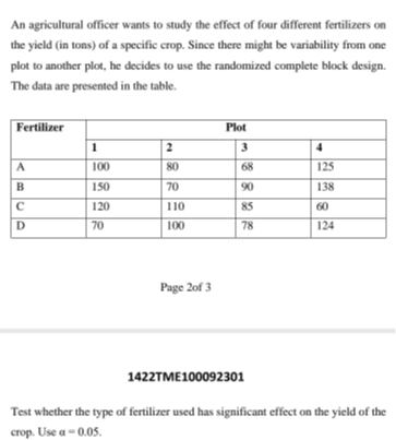An agricultural officer wants to study the effect of four different fertilizers on the yield (in tons) of a specific crop. Since there might be variability from one plot to another plot, he decides to use the randomized complete block design. The data are presented in the table.

2* Fertilizer      5|c| Plot  

 2 - 5      1     2     3     4 

A     100     80     68     125 

B     150     70     90     138 

C     120     110     85     60 

D     70     100     78     124 



Page 2 of 3
1422TME100092301

Test whether the type of fertilizer used has significant effect on the yield of the crop. Use a=0 . 0 5.