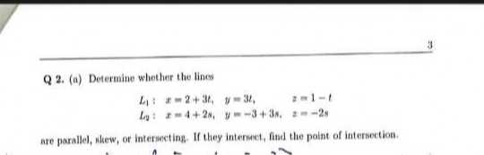 3

Q 2. (a) Determine whether the lines

    L1:    x=2+3 u1    y=3 t1,     z=1-t 
        
        L2:     x=4+2 s1,     y=-3+3 s, 
        
        z=-2 s

are parallel, nkew, of intersecting. If they internect, find the paint of intersection.
