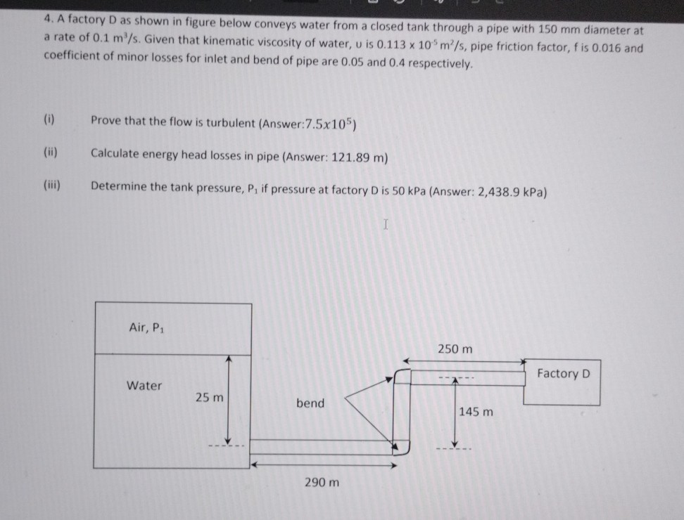 4. A factory D as shown in figure below conveys water from a closed tank through a pipe with 150 mm diameter at a rate of 0.1  m^3 / s. Given that kinematic viscosity of water, u is 0.113 × 10^-5 m^2 / s, pipe friction factor, f is 0.016 and coefficient of minor losses for inlet and bend of pipe are 0.05 and 0.4 respectively.
(i) Prove that the flow is turbulent (Answer: 7.5 × 10^5 )
(ii) Calculate energy head losses in pipe (Answer: 121.89 m )
(iii) Determine the tank pressure, P1 if pressure at factory D is 50 kPa (Answer: 2,438.9 kPa )