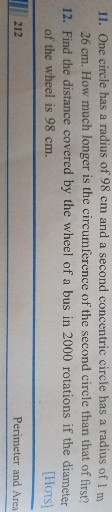 11. One circle has a radius of 98 cm and a second concentric circle has a radius of 1 m 26 cm . How much longer is the circumference of the second circle than that of lirst?
12. Find the distance covered by the wheel of a bus in 2000 rotations if the diameter of the wheel is 98 cm .
[Hots]

212
Perimeter and Area