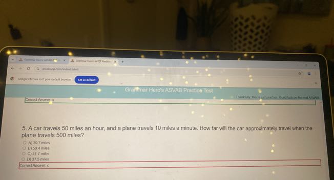 Snt me chituint
Craintiar Hero's ASVAB Pracice Tost
Conrect Answera
5. A car travels 50 miles an hour, and a plane travels 10 miles a minute. How far will the car approximately travel when the plane travels 500 miles?
A) 397 males
B) 504 miles
c) 417 mies
D) 31.5 miles
Cormet Alismer. c