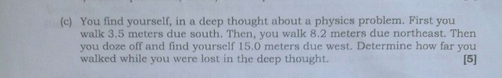 (c) You find yourself, in a deep thought about a physics problem. First you walk 3.5 meters due south. Then, you walk 8.2 meters due northeast. Then you doze off and find yourself 15.0 meters due west. Determine how far you walked while you were lost in the deep thought.

[5]