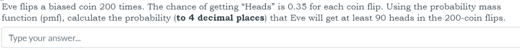 Eve flips a biased coin 200 times. The chance of getting "Heads" is 0.35 for each coin flip. Using the probability mass function (pmf), calculate the probability (to 4 decimal places) that Eve will get at least 90 heads in the 200-coin flips.

Type your answer...