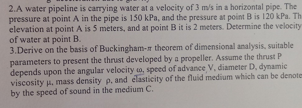 2. A water pipeline is carrying water at a velocity of 3  m / s in a horizontal pipe. The pressure at point A in the pipe is 150 kPa , and the pressure at point B is 120 kPa . Th elevation at point A is 5 meters, and at point B it is 2 meters. Determine the velocity of water at point B.
3. Derive on the basis of Buckingham- π theorem of dimensional analysis, suitable parameters to present the thrust developed by a propeller. Assume the thrust P depends upon the angular velocity ω, speed of advance V, diameter D, dynamic viscosity μ, mass density ρ, and elasticity of the fluid medium which can be denote by the speed of sound in the medium C.