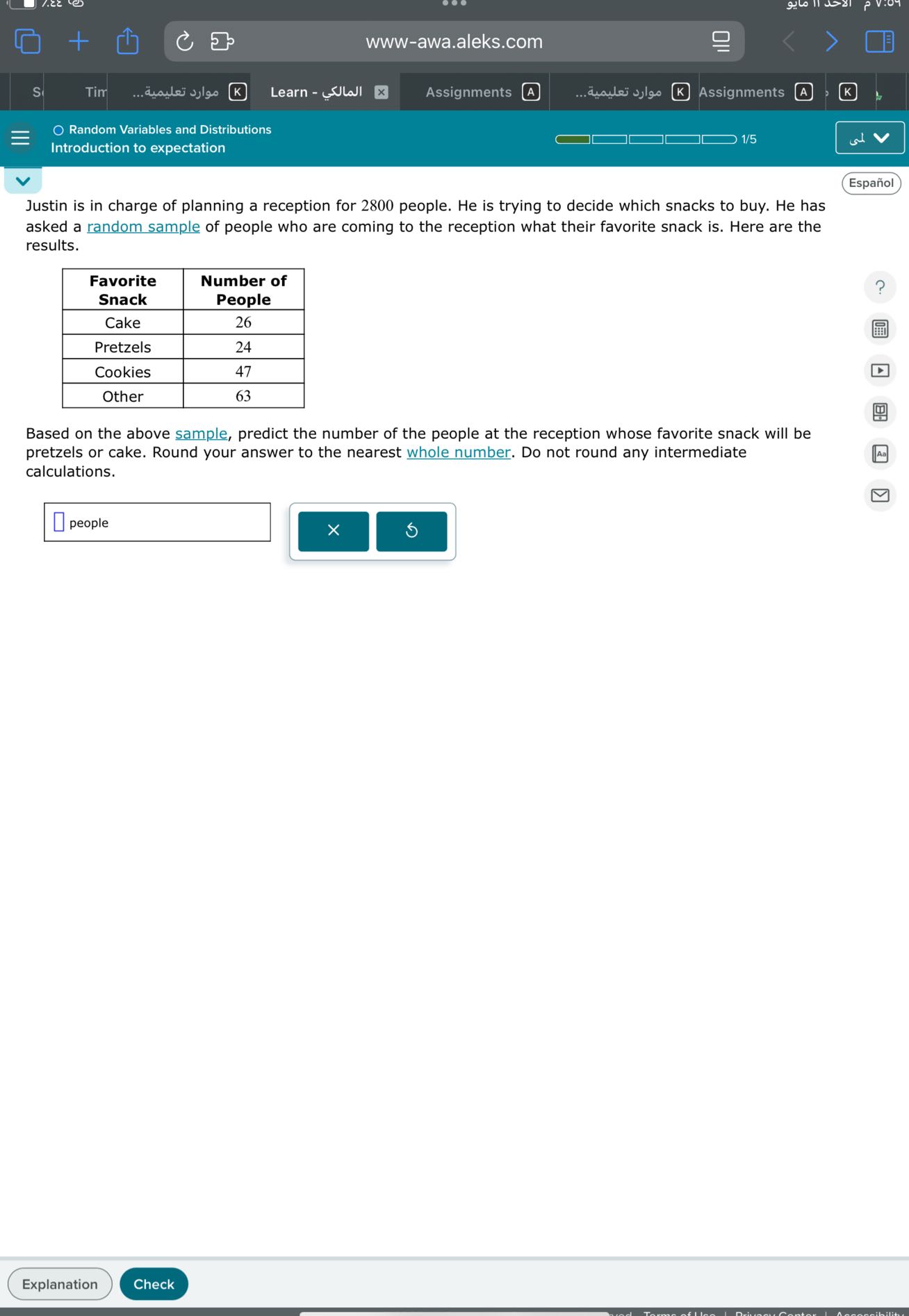 www-awa.aleks.com
s
Tim
????? ???????.
Learn - ???????
Assignments
A
????? ???????.
Assignments
A
K
Random Variables and Distributions
1/5
Introduction to expectation
Español

Justin is in charge of planning a reception for 2800 people. He is trying to decide which snacks to buy. He has asked a random sample of people who are coming to the reception what their favorite snack is. Here are the results.

 
Favorite 

Snack
      
Number of 

People
 

Cake     26 

Pretzels     24 

Cookies     47 

Other     63 



Based on the above sample, predict the number of the people at the reception whose favorite snack will be pretzels or cake. Round your answer to the nearest whole number. Do not round any intermediate calculations.
□
□ people □
x □
□
Explanation
Check