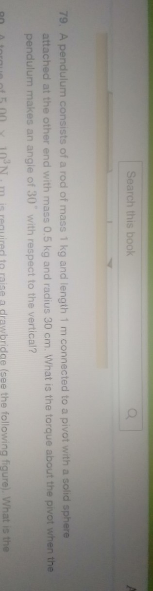 Search this book
79. A pendulum consists of a rod of mass 1 kg and length 1 m connected to a pivot with a solid sphere attached at the other end with mass 0.5 kg and radius 30 cm . What is the torque about the pivot when the pendulum makes an angle of 30^∘ with respect to the vertical?