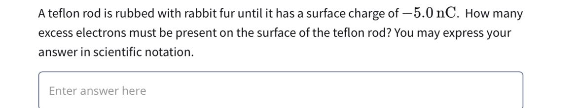 A teflon rod is rubbed with rabbit fur until it has a surface charge of -5.0 nC . How many excess electrons must be present on the surface of the teflon rod? You may express your answer in scientific notation.

Enter answer here