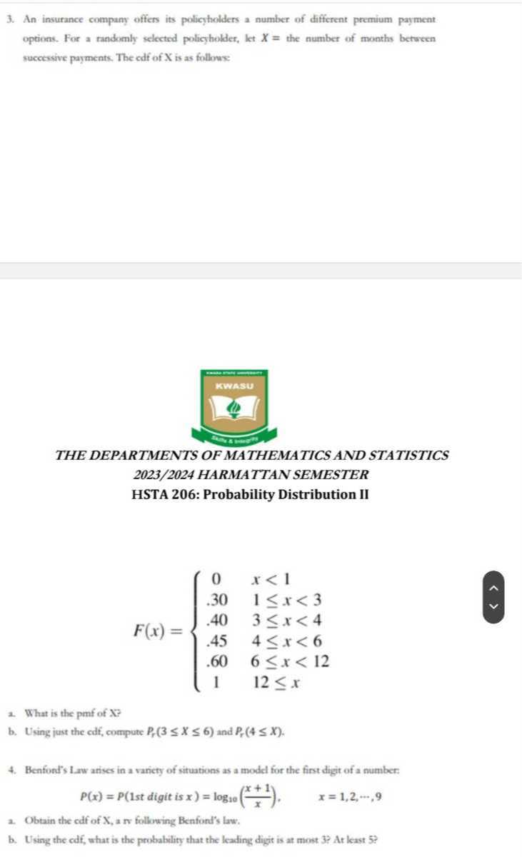 3. An insurance company offers its policyholders a number of different premium payment options. For a mandomly selected poliegholder, let X= the number of months betseen successive payments. The cdf of X is as follows
THE DEPARTMENTS OF MATHEMATICS AND STATISTICS 2023/2024 HARMATTAN SEMESTER
HSTA 206: Probability Distribution II

    F(x)={
        0     x<1 
        
        .30     1 ≤ x<3 
        
        .40     3 ≤ x<4 
        
        .45     4 ≤ x<6 
        
        .60     6 ≤ x<12 
        
        1     12 ≤ x
    .

2. What is the pmf of X ?
b. Using just the cdf, compute Pr(3 ≤ X ≤ 6) and Pr(4 ≤ X).
4. Benford's Iaw arises in a variety of situations as a model for the first digit of a number:

    P(x)=P(1  st digit is  x)=log10((x+1)/(x)),    x=1,2, ⋯, 9

a. Obtain the cdf of X , a nv following Benford's law.
b. Using the odf, what is the probability that the leading digit is at most 3 ? At least 5 ?