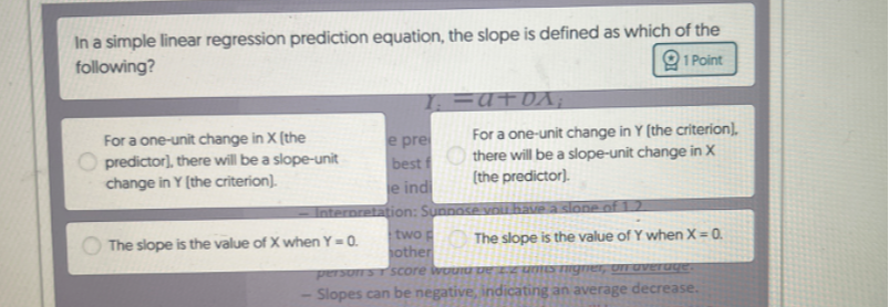 In a simple linear regression prediction equation, the slope is defined as which of the following?
1 Point
For a one-unit change in X [the For a one-unit change in Y (the criterion), predictor], there will be a slope-unit change in Y (the criterion). there will be a slope-unit change in X (the predictor).

The slope is the value of X when Y=0. two p
The slope is the value of Y when X=0. other
score meviupe az uma numer, on uveruge:
- Slopes can be negative, indicating an average decrease.