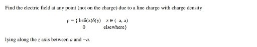 Find the electric field at any point (not on the charge) due to a line charge with charge density

    p-{b z δ(x) δ(y)     z ∈(-a, a) 
        
        0     elsewhere }

lying along the z axis between a and -a.