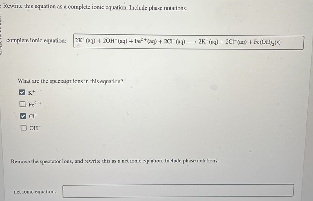 Rewrite this equation as a complete ionic equation. Include phase notations.
complete ionic equation:

    2  K^+(aq)+2 OH^-(aq)+Fe^2+(aq)+2 Cl^-(aq) ⟶ 2  K^+(aq)+2 Cl^-(aq)+Fe(OH)2( s)


What are the spectator ions in this equation?
K^+
Fe^2+
Cl^-
OH^-

Remove the spectator ions, and rewrite this as a net ionic equation. Include phase notations.
net ionic equation: □