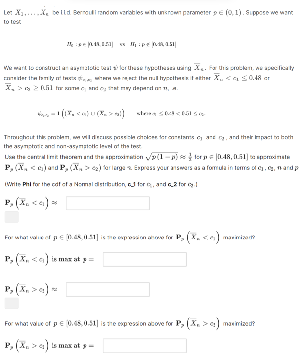 Let X1, …, Xn be i.i.d. Bernoulli random variables with unknown parameter p ∈(0,1). Suppose we want to test

    H0: p ∈[0.48,0.51]    vs    H1: p ∉[0.48,0.51]


We want to construct an asymptotic test ψ for these hypotheses using X̅n. For this problem, we specifically consider the family of tests ψc1, c2 where we reject the null hypothesis if either X̅n<c1≤ 0.48 or X̅n>c2≥ 0.51 for some c1 and c2 that may depend on n, i.e.

    ψc1, c2=1((X̅n<c1) ∪(X̅n>c2))    where  c1≤ 0.48<0.51 ≤ c2 .


Throughout this problem, we will discuss possible choices for constants c1 and c2, and their impact to both the asymptotic and non-asymptotic level of the test.
Use the central limit theorem and the approximation √(p(1-p))≈(1)/(2) for p ∈[0.48,0.51] to approximate 𝐏p(X̅n<c1) and 𝐏p(X̅n>c2) for large n. Express your answers as a formula in terms of c1, c2, n and p
(Write Phi for the cdf of a Normal distribution, 𝐜21 for c1, and 𝐜-2 for c2.)

    𝐏p(X̅n<c1) ≈


For what value of p ∈[0.48,0.51] is the expression above for 𝐏p(X̅n<c1) maximized?
𝐏p(X̅n<c1) is max at p=

    𝐏p(X̅n>c2) ≈


For what value of p ∈[0.48,0.51] is the expression above for 𝐏p(X̅n>c2) maximized?

    𝐏p(X̅n>c2)  is max at  p=
