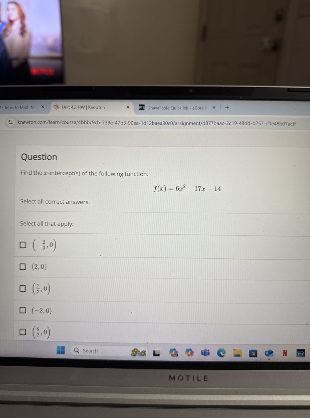 - Intro to Math M
Unit 4.2 HW | Knewton
Unavailable Quicklink - eCore P
knewton.com/learn/course/4bbbc9cb-739e-47b3-90ea-1d12baea30c0/assignment/d877baac-3c19-48dd-b257-d0e48b07acff

Question
Find the x-intercept(s) of the following function.

    f(x)=6 x^2-17 x-14


Select all correct answers.

Select all that apply:


    (-(2)/(3), 0)



    (2,0)



    ((7)/(2), 0)



    (-2,0)

□

    ((9)/(2), 0)

Search
MOTILE