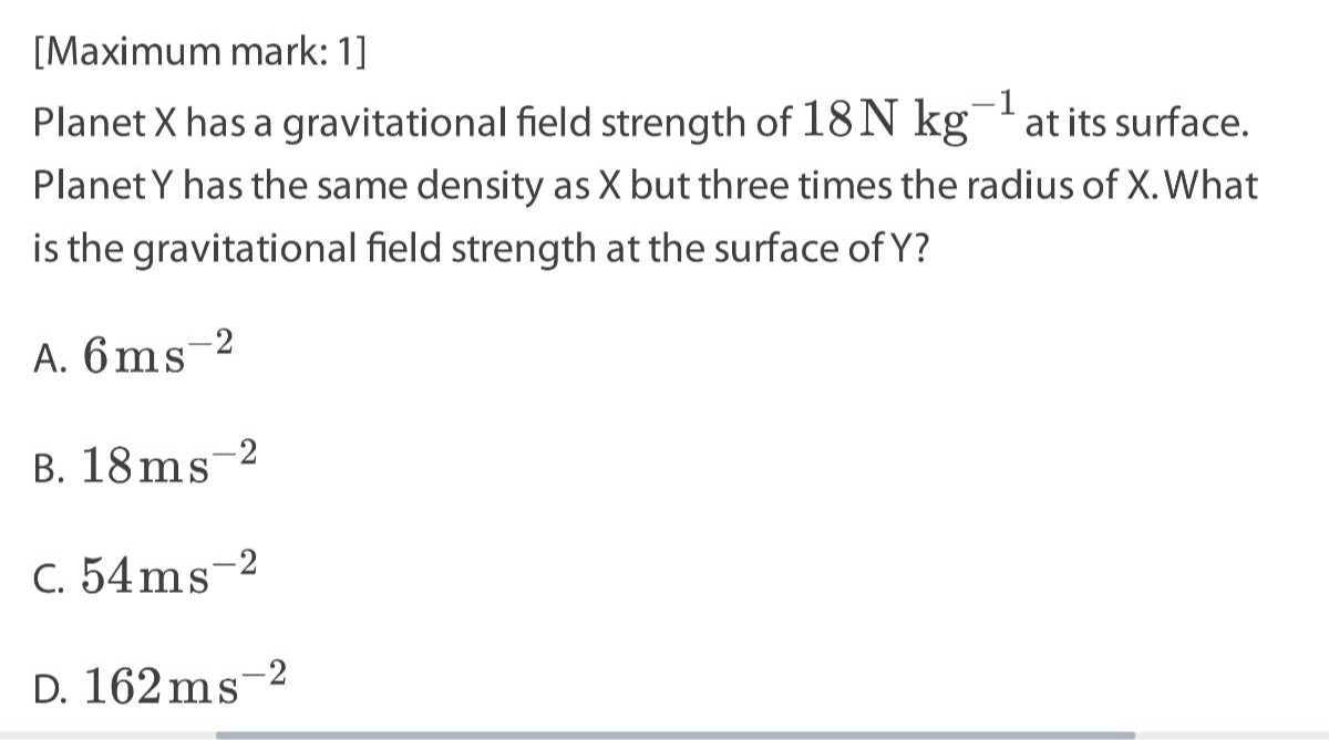 [Maximum mark: 1]
Planet X has a gravitational field strength of 18  N kg^-1 at its surface. Planet Y has the same density as X but three times the radius of X. What is the gravitational field strength at the surface of Y ?
A. 6  ms^-2
B. 18  ms^-2
C. 54  ms^-2
D. 162  ms^-2