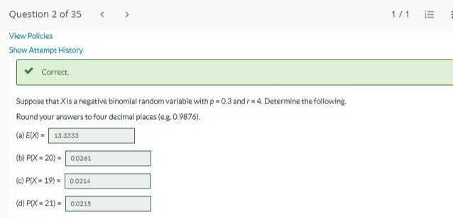 Suppose that X is a negative binomial random variable with p = 0.3 and r = 4. Determine the following.
Round your answers to four decimal places (e.g. 0.9876).
(a) E(X) = 13.3333
(b) P(X = 20) = 0.0261
(c) P(X = 19) = 0.0314
(d) P(X = 21) = 0.0215