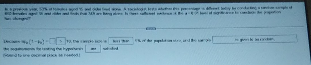 In a prevous year, 53 % of ferrales agod 15 and older lind alone. A socrofogst tests whether this percentage is different torday by condicling a tansfom sample of 650 fernales aged is and older and finds that 349 are living alone. Is there sulticient evdence at the a=001 level of significance fo conclurle the pruportion has changed?

Because π p0(1-p0)= □
□ 10, the sample size is less than
□ 5 % of the population size, and the sample □ is given to be random, the reguremints for testing the hypothesis □ are satisfied.
(Round to one decimal place as needed)
