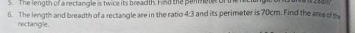 5. The length of a rectangle is twice its breadth. Find the
6. The length and breadth of a rectangle are in the ratio 4: 3 and its perimeter is 70 cm . Find the area of the rectangle.
