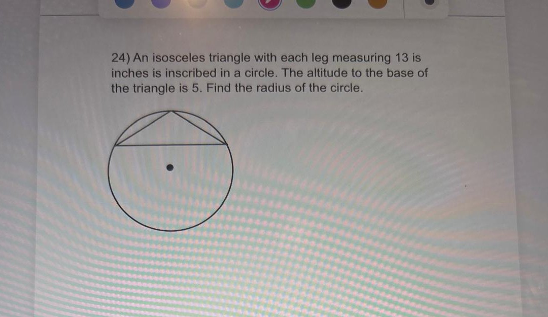 24) An isosceles triangle with each leg measuring 13 is inches is inscribed in a circle. The altitude to the base of the triangle is 5 . Find the radius of the circle.