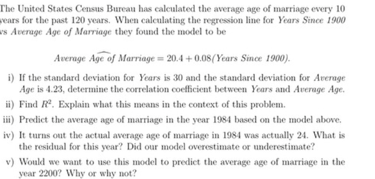 The United States Census Bureau has calculated the average age of marriage every 10 vears for the past 120 years. When calculating the regression line for Years Since 1900 vs Average Age of Marriage they found the model to be

    Average Age of Marriage =20.4+0.08  (Years Since 1900).

i) If the standard deviation for Years is 30 and the standard deviation for Average Age is 4.23, determine the correlation coefficient between Years and Average Age.
ii) Find R^2. Explain what this means in the context of this problem.
iii) Predict the average age of marriage in the year 1984 based on the model above.
iv) It turns out the actual average age of marriage in 1984 was actually 24 . What is the residual for this year? Did our model overestimate or underestimate?
v) Would we want to use this model to predict the average age of marriage in the year 2200 ? Why or why not?