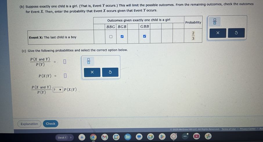 (b) Suppose exactly one child is a girl. (That Is, Event Y occurs.) This will limit the possible outcomes. From the remaining outcomes, check the outcomes for Event X. Then, enter the probability that Event X occurs given that Event Y occurs.

    5|l|Outcomes given exactly one child is a girl     [t]2*Probability 

    BBG     BGB     GBB     .         

Event X: The last child is a boy     □          □             (2)/(3) 


(c) Give the following probabilities and select the correct option below.

    (P(X  and  Y))/(P(Y))=□
        
        P(X | Y)=□
        (P(X  and  Y))/(P(Y)) ? P(X | Y)

Explanation
Check
Desk 1