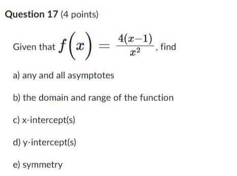 Question 17 (4 points)
Given that f(x)=(4(x-1))/(x^2), find
a) any and all asymptotes
b) the domain and range of the function
c) x-intercept(s)
d) y-intercept(s)
e) symmetry