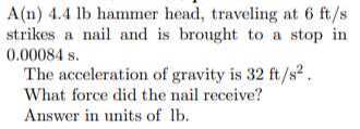A(n) 4.4 lb hammer head, traveling at 6 ft / s strikes a nail and is brought to a stop in 0.00084 s .

The acceleration of gravity is 32 ft / s^2.
What force did the nail receive?
Answer in units of lb .