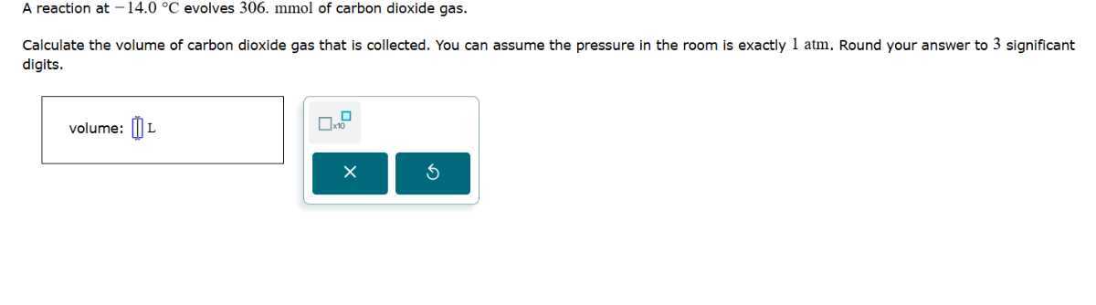 A reaction at -14.0^∘C evolves 306 . mmol of carbon dioxide gas.
Calculate the volume of carbon dioxide gas that is collected. You can assume the pressure in the room is exactly 1 atm. Round your answer to 3 significant digits.
volume: □ L □ no