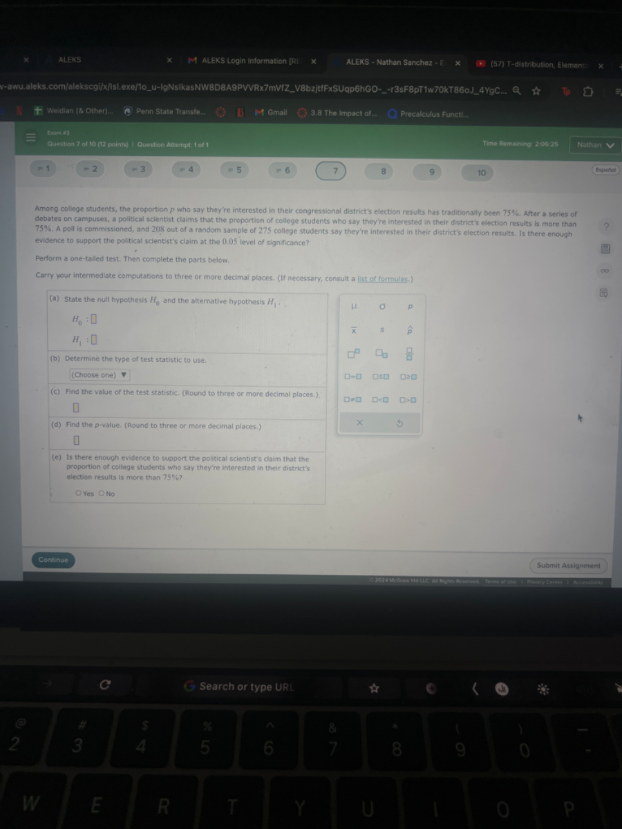 Weidian ( 8 Other)...
Penn State Transfe...
M Gmail
3.8 The impact of...
Precalculus Functi...
Exmis
Quertion 7 of to (th paints) I eucston Antempt: of 1
Time Romaining: 20025
Nathan
=1
-2
=3
=4
=5
8
9
10
Espa/tor
Among college students, the proportion p who say they're interested in their congressional district's election results has traditionally been 75 %. After a series of debates on campuses, a political scientist claims that the proportion of college students who say they're interested in their district's election results is more than 75 %. A poll is commissioned, and 208 out of a random sample of 275 college students say they're interested in their district's election results. is there enough evidence to support the political scientist's claim at the 0.05 ievel of significance?

Perform a one-tailed test. Then complete the parts below.
Carry your intermediate computations to three or more decimul places. (If necessary, consult a list of formulas.)
(a) State the null hypothesis H0 and the alternative hypothesis H1. .

    H0: □
        
        H1: □

(b) Determine the type of test statistic to use.
(Choose one) ∇
(c) Find the value of the test statistic. (Round to three or more decimal places.).
□
(d) Find the p-value. (Round to three or more decimal places.)
□
(e) Is there enough evidence to support the political scientist's claim that the proportion of college students who say they're interested in their district's election results is more than 75 % ?
Yes ONo

μ     σ     p 

x̅     s     p̂ 

□     □□     (□)/(□) 

□-□     □⩽□     □≥□ 

□×□     □<□     □>□ 

×         5

Continue
Submit Assignment