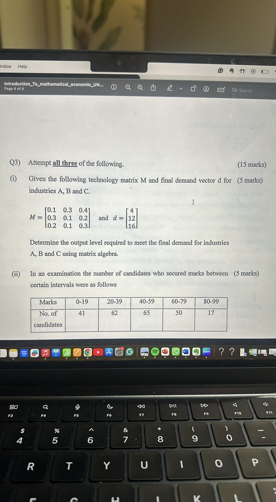indow
Help
IntroductionTomathematicaleconomicUN...
Page 4 of 4

Q3) Attempt all three of the following.
(15 marks)
(i) Given the following technology matrix M and final demand vector d for ( 5 marks) industries A, B and C .

    M=[
        0.1     0.3     0.4 
        
        0.3     0.1     0.2 
        
        0.2     0.1     0.3
    ]  and  d=[
        4 
        
        12 
        
        16
    ]


Determine the output level required to meet the final demand for industries A, B and C using matrix algebra.
(ii) In an examination the number of candidates who secured marks between ( 5 marks) certain intervals were as follows

Marks     0-19     20-39     40-59     60-79     80-99 

 
No. of 

candidates
     41     62     65     50     17 

