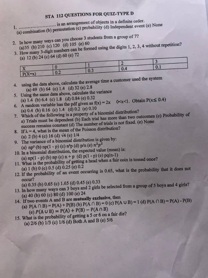 STA 112 QUESTIONS FOR QUIZ-TYPE D
1.  is an arrangement of objects in a definite order.
(a) combination (b)
(b) permutation (c)
2. In how many ways can you choose 3 students from a group of 7 ?
(a) 35
(b) 210
(c) 120
(d) 105
(e) 60
3. How many 3 -digit numbers can be formed using the digits 1,2,3,4 without repetition?
(a) 12
(b) 24 (c) 64
(d) 60 (e) 72


X     0     1     2     3 

P(X=x)     0.2     0.3     0.4     0.1 


4. using the data above, calculate the average time a customer used the system
(a) 49
(b) 64
(c) 1.4
(d) 32
(e) 2.8
5. Using the same data above, calculate the variance
(a) 1.4
(b) 6.4
(c) 1.8
(d) 0.84
(e) 0.32
6. A random variable has the pdf given as f(x)=2 x   0<x<1. Obtain P(x≤ 0.4)
(a) 0.4
(b) 0.16
(c) 1.4
(d) 0.2
(e) 0.10
7. Which of the following is a property of a binomial distribution?
a) Trials must be dependent (b) Each trial has more than two outcomes (c) Probability of success remains constant (d) The number of trials is not fixed. (e) None
8. If λ=4, what is the mean of the Poisson distribution?
(a) 2 (b) 4 (c) 16 (d) √() 4 (e) 1 / 4
9. The variance of a binomial distribution is given by:
(a) n p^2 (b) n p(1-p) (c) n^2 p (d) p / n (e) n^2 p^2
10. In a binomial distribution, the expected value (mean) is:
(a) n p(1-p) (b) n p(c) n+p
(d) p(1-p)(e) pq(n-1)
11. What is the probability of getting a head when a fair coin is tossed once?
(a) 1 (b) 0 (c) 0.5
(d) 0.25
(e) 0.2
12. If the probability of an event occurring is 0.65 , what is the probability that it does not occur?
(a) 0.35
(b) 0.65
(c) 1.65
(d) 0.45
(e) 0.33
13. In how many ways can 3 boys and 2 girls be selected from a group of 5 boys and 4 girls?
(a) 40
(b) 60
(c) 80
(d) 100 (e) 24
14. If two events A and B are mutually exclusive, then
(a)

    P(A ∩ B)=P(A)+P(B)(b) P(A ∩ B)=0 
        
        (e) P(A ∪ B)=P(A)+P(B)-P(A ∩ B)

(c) P(A∪B)=1
(d) P(A ∩ B)=P(A)-P(B)
15. What is the probability of getting a 5 or 6 on a fair die?
(a) 2 / 6
(b) 1 / 3
(c) 1 / 6
(d) Both A and B (e) 5 / 6