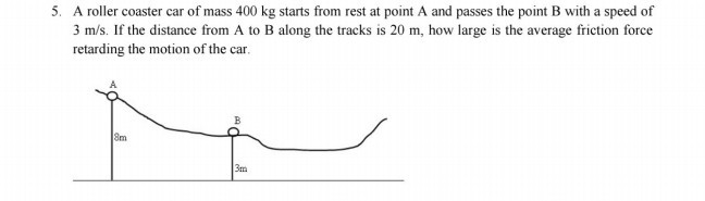 5. A roller coaster car of mass 400 kg starts from rest at point A and passes the point B with a speed of 3  m / s. If the distance from A to B along the tracks is 20 m , how large is the average friction force retarding the motion of the car.