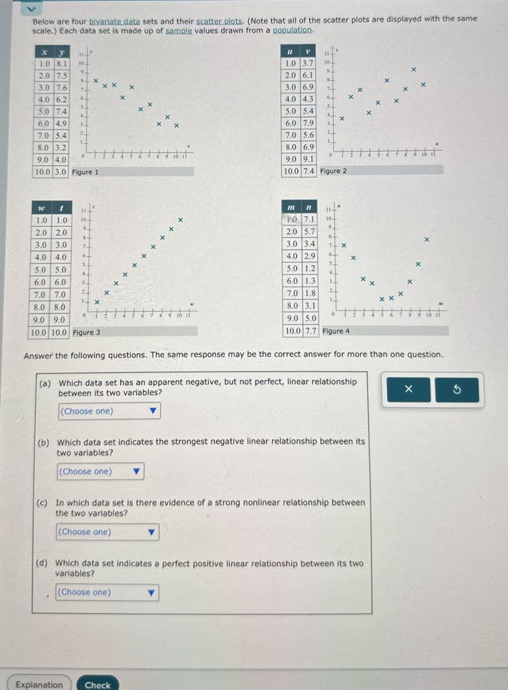Below are four bivariate data sets and their scatter plots. (Note that all of the scatter plots are displayed with the same scale.) Each data set is made up of sample values drawn from a population.

x     y 

1.0     8.1 

2.0     7.5 

3.0     7.6 

4.0     6.2 

5.0     7.4 

6.0     4.9 

7.0     5.4 

8.0     3.2 

9.0     4.0 

10.0     3.0 



Figure 1

u     v 

1.0     3.7 

2.0     6.1 

3.0     6.9 

4.0     4.3 

5.0     5.4 

6.0     7.9 

7.0     5.6 

8.0     6.9 

9.0     9.1 

10.0     7.4 



Figure 2

m     n 

1.0     7.1 

2.0     5.7 

3.0     3.4 

4.0     2.9 

5.0     1.2 

6.0     1.3 

7.0     1.8 

8.0     3.1 

9.0     5.0 

10.0     7.7 



Figure 4

Answer the following questions. The same response may be the correct answer for more than one question.
(a) Which data set has an apparent negative, but not perfect, linear relationship between its two variables?
□
(Choose one)
(b) Which data set indicates the strongest negative linear relationship between its two variables?
□
(Choose one)
(c) In which data set is there evidence of a strong nonlinear relationship between the two variables?
□
(Choose one)
(d) Which data set indicates a perfect positive linear relationship between its two variables?
□
(Choose one)
Explanation
Check