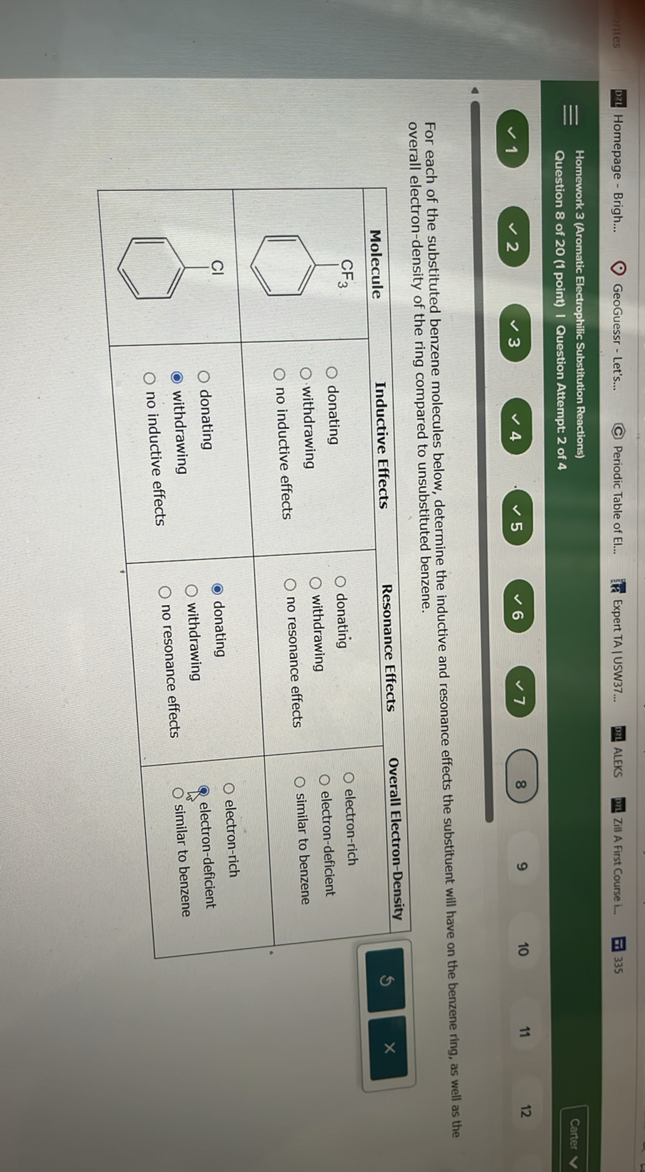 rites
Homepage - Brigh...
GeoGuessr - Let's...
Periodic Table of El...
Expert TA | USW37...
ALEKS
Zill A First Course i...
335
Homework 3 (Aromatic Electrophilic Substitution Reactions)
Carter
Question 8 of 20 (1 point) I Question Attempt 2 of 4
12
1
2
3
4
5
6
7
8
9
10
11

For each of the substituted benzene molecules below, determine the inductive and resonance effects the substituent will have on the benzene ring, as well as the overall electron-density of the ring compared to unsubstituted benzene.


4|c| Inductive Effects  

Molecule      
Resonance Effects 

O donating 

O withdrawing 

O no inductive effects
      
Overall Electron-Density 

O donating 

O withdrawing 

O no resonance effects
      
O electron-rich 

O electron-deficient 

O similar to benzene
 

