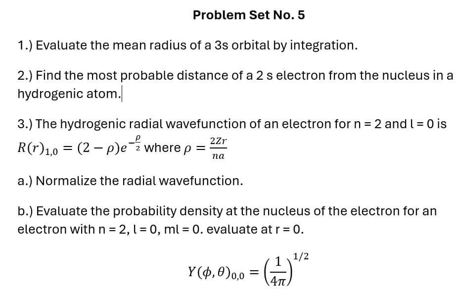 Problem Set No. 5
1.) Evaluate the mean radius of a 3 s orbital by integration.
2.) Find the most probable distance of a 2  s electron from the nucleus in a hydrogenic atom.|
3.) The hydrogenic radial wavefunction of an electron for n=2 and l=0 is R(r)1,0=(2-ρ) e^-(ρ)/(2) where ρ=(2 Z r)/(n a)
a.) Normalize the radial wavefunction.
b.) Evaluate the probability density at the nucleus of the electron for an electron with n=2, l=0, ml=0. evaluate at r=0.

    Y(ϕ, θ)0,0=((1)/(4 π))^1 / 2
