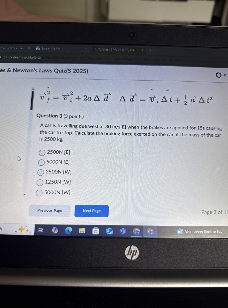 Essus SHike Size
Sture of "s.tsi
pelsb.elearningontario.ca
es & Newton's Laws Quiz(S 2025)
0
0:

    v⃗f^2=v⃗i^2+2 a Δd⃗  Δd⃗=v⃗iΔ t+(1)/(2)a⃗Δ t^2


Question 3 (3 points)
A car is travelling due west at 30  m / s[E] when the brakes are applied for 15 s causing the car to stop. Calculate the braking force exerted on the car, if the mass of the car is 2500 kg ,
2500 N [E]
5000 N [E]
2500 N [W]
1250 N [W]
5000 N [W]
Previous Page
Next Page
Page 3 of 1
Volunteers flock to h...
(hp)