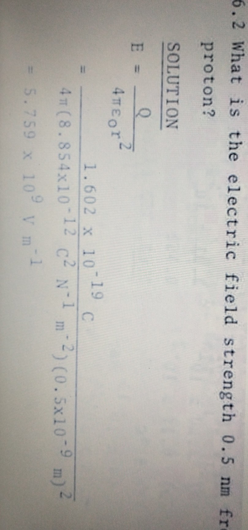 6.2 What is the electric field strength 0.5 nm fr proton?

SOLUTION

    E     =(Q)/(4 πε0 r^2)
        =(1.602 × 10^-19C)/(4 π(8.854 × 10^-12C^2 N^-1 m^-2)(0.5 × 10^-9 m)^2)
        =5.759 × 10^9Vm^-1
