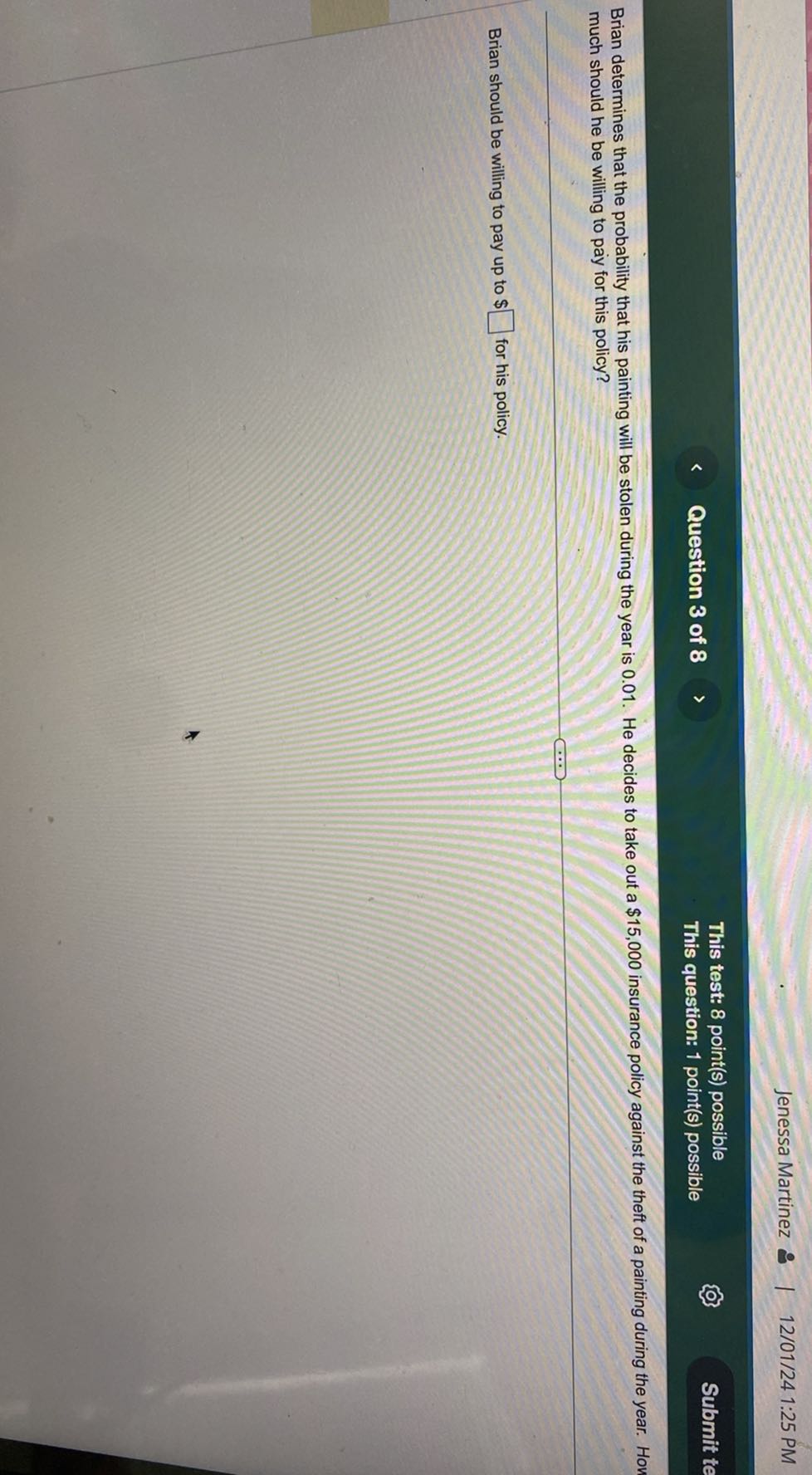 Jenessa Martinez
12/01/24 1:25 PM
Question 3 of 8
This test: 8 point(s) possible
This question: 1 point(s) possible
Submit te

Brian determines that the probability that his painting will be stolen during the year is 0.01 . He decides to take out a $ 15,000 insurance policy against the theft of a painting during the year. Hon much should he be willing to pay for this policy?

Brian should be willing to pay up to $ □ for his policy.