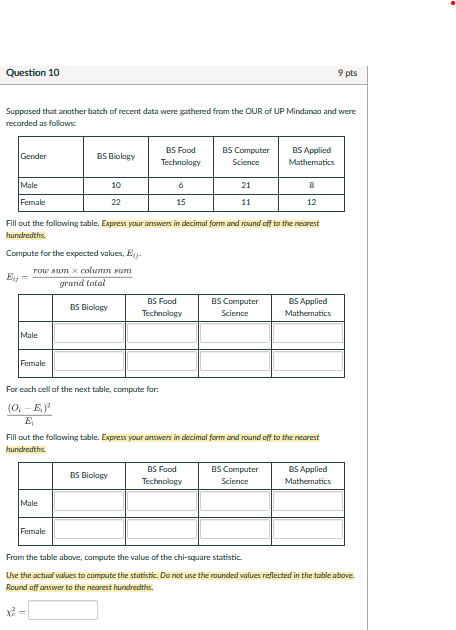 Question 10
9 pts
Supposed that another batch of recent data were gathered from the OUR of UP Mindanso and were recorded as follows:

Gender     BS Biolagy      
BS Food 

Technology
      
BS Computer 

Science
      
BS Applied 

Mathematics
 

Male     10     6     21     B 

Female     22     15     11     12 



Fill out the following table. Express your answers in decimal form and round off to the neurest hundredths.

Compute for the expected values, El j -

    Ei j=( row sum × column sum )/( grand tolal )


    BS Biology      
BS Food 

Technology
      
BS Computer 

Science
      
BS Applied 

Mathematics
 

Male                 

Female                 



For each cell of the next table, compute for:

    ((Oi-Ei)^2)/(Ei)


Fill out the following table. Express your answers in decimal form and round off to the neurest hundredths.

    BS Biology      
BS Food 

Technology
      
BS Computer 

Science
      
BS Applied 

Mathematics
 

Male                 

Female                 



From the table above, compute the value of the chi-square statistic.
Use the actual wolues to compute the statistic. Do not use the rounded values reflected in the table above. Round off onswer to the neorest hundredths.

    xc^2=

□