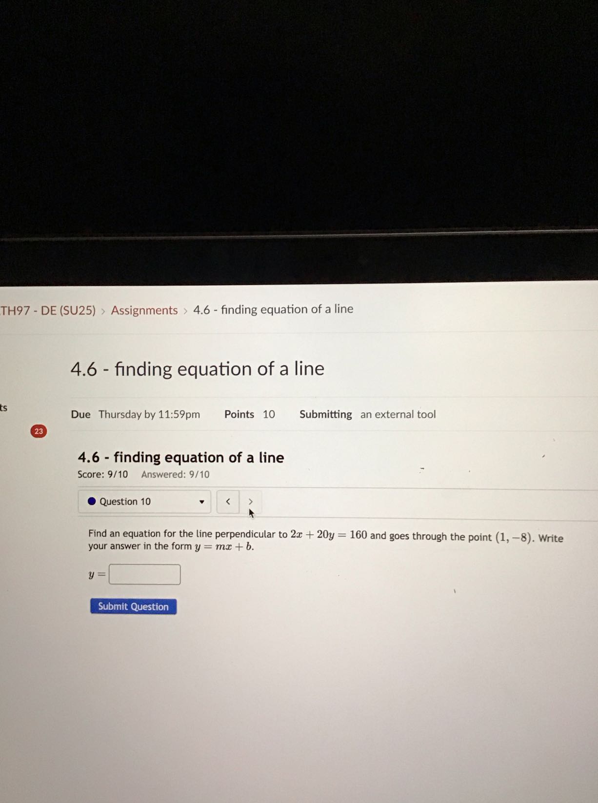 TH97 - DE (SU25) > Assignments > 4.6 - finding equation of a line
4.6 - finding equation of a line

Due Thursday by 11:59pm Points 10 Submitting an external tool
23
4.6 - finding equation of a line

Score: 9/10 Answered: 9/10
Question 10

Find an equation for the line perpendicular to 2 x+20 y=160 and goes through the point (1,-8). Write your answer in the form y=m x+b.

    y=

□
Submit Question