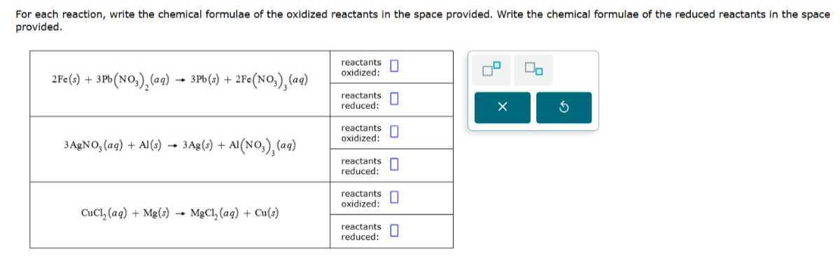 For each reaction, write the chemical formulae of the oxidized reactants in the space provided. Write the chemical formulae of the reduced reactants in the space provided.

2*2 Fe(s)+3  Pb(NO3)2(a q) → 3  Pb(s)+2 Fe(NO3)3(a q)     reactants oxidized: 

    reactants reduced: 

[t]2*3 AgNO3(a q)+Al(s) → 3 Ag(s)+Al(NO3)3(a q)     
reactants 

oxidized:
 

    reactants reduced: 

2*CuCl2(a q)+Mg(s) →MgCl2(a q)+Cu(s)     reactants oxidized: 

    reactants reduced: 

