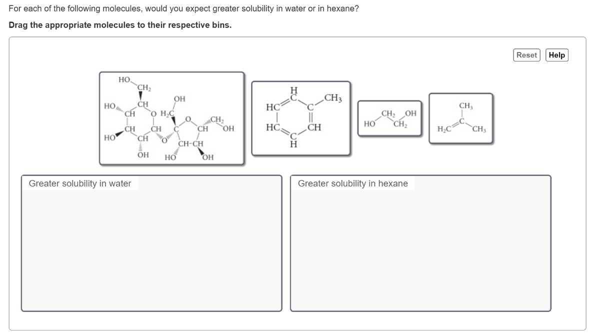 For each of the following molecules, would you expect greater solubility in water or in hexane?
Drag the appropriate molecules to their respective bins.
Reset
Help

Greater solubility in water
Greater solubility in hexane