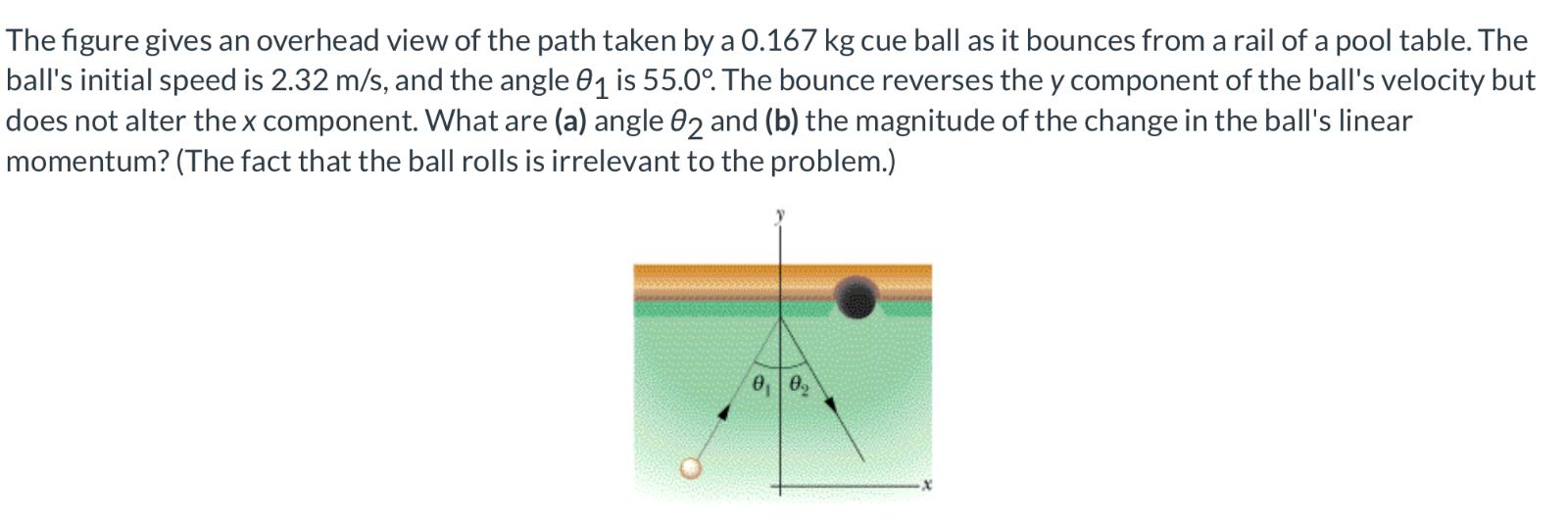 The figure gives an overhead view of the path taken by a 0.167 kg cue ball as it bounces from a rail of a pool table. The ball's initial speed is 2.32  m / s, and the angle θ1 is 55.0^∘. The bounce reverses the y component of the ball's velocity but does not alter the x component. What are (a) angle θ2 and (b) the magnitude of the change in the ball's linear momentum? (The fact that the ball rolls is irrelevant to the problem.)