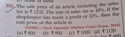 102. The sale price of an article including the sales tax is ? 1232 . The rate of sales tax is 10 %. If the shopkeeper has made a profit of 12 %, then the cost price of the article is
[DMRC-Train Operator (Station Cont.) Exam, 2016]
(a) ? 900
(b) ? 950
(c) ? 1000
(d) ? 1120