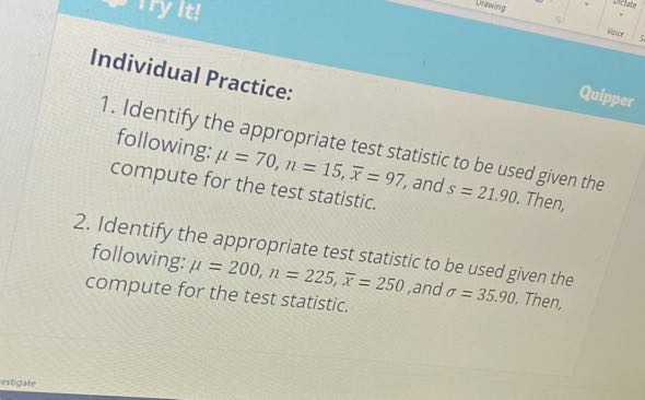Individual Practice:
1. Identify the appropriate test statistic to be used given the following: μ=70, n=15, x̅=97, and s=21.90. Then, compute for the test statistic.
2. Identify the appropriate test statistic to be used given the following: μ=200, n=225, x̅=250, and σ=35.90. Then, compute for the test statistic.