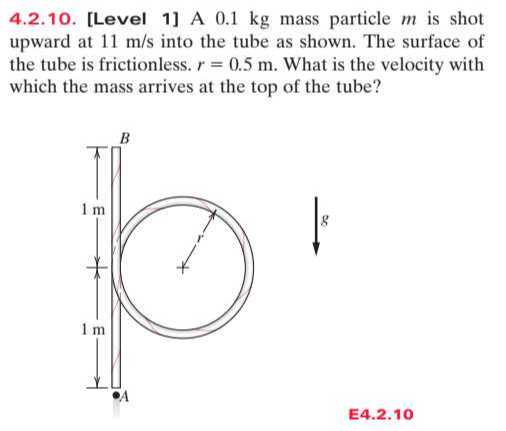 4.2.10. [Level 1] A 0.1 kg mass particle m is shot upward at 11  m / s into the tube as shown. The surface of the tube is frictionless. r=0.5  m. What is the velocity with which the mass arrives at the top of the tube?

E4.2.10