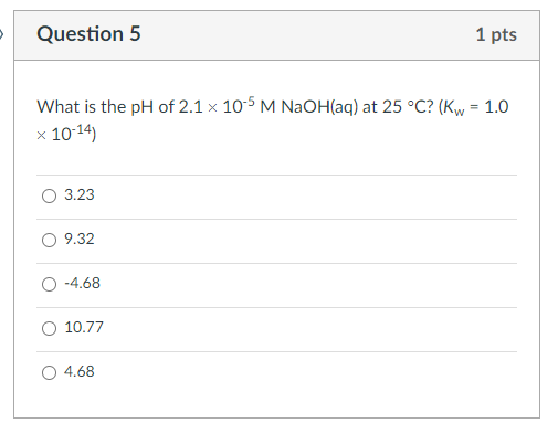 Question 5
1 pts
What is the pH of 2.1 × 10^-5MNaOH(aq) at 25^∘C ? (Kw=1.0. × 10^-14 )
3.23
9.32
-4.68
10.77
4.68