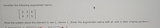 Consider the following augmented matrix.

    [
        3     3     6 
        
        4     3     5
    ]


Pivot the system about the element in row 2, column 1. (Enter the augmented matrix with all cells in their original position.)